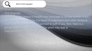 What Is Oral Language?
Results
Oral language.
Language is the means to transfer your messages to another person. If you
both speak same language, it is easier to understand each other. However,
when the language used is not common to both of you, then, there is a
greater possibility for misinterpretation which may lead to
misunderstanding.
 