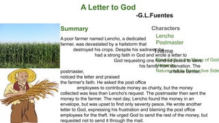 A Letter to God
-G.L.Fuentes
Summary
Theme
Characters
Lencho
Postmaster
Blind Faith in the Mercy of God
Humanity
Nature and its Destructive Side
A poor farmer named Lencho, a dedicated
farmer, was devastated by a hailstorm that
destroyed his crops. Despite his sadness, he
had a strong faith in God and wrote a letter to
God requesting one hundred pesos to save
his family from starvation. The
postmaster, a fellow farmer,
noticed the letter and praised
the farmer's faith. He asked the post office
employees to contribute money as charity, but the money
collected was less than Lencho's request. The postmaster then sent the
money to the farmer. The next day, Lencho found the money in an
envelope, but was upset to find only seventy pesos. He wrote another
letter to God, expressing his frustration and blaming the post office
employees for the theft. He urged God to send the rest of the money, but
requested not to send it through the mail.
 