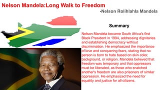 Nelson Mandela:Long Walk to Freedom
-Nelson Rolihlahla Mandela
Summary
Nelson Mandela became South Africa's first
Black President in 1994, addressing dignitaries
and establishing democracy without
discrimination. He emphasized the importance
of love and conquering fears, stating that no
person is born to hate based on skin color,
background, or religion. Mandela believed that
freedom was temporary and that oppressors
must be liberated, as those who snatched
another's freedom are also prisoners of similar
oppression. He emphasized the need for
equality and justice for all citizens.
 
