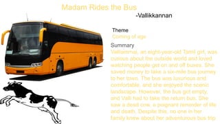 Madam Rides the Bus
-Vallikkannan
Theme
Coming of age
Summary
Valliammai, an eight-year-old Tamil girl, was
curious about the outside world and loved
watching people get on and off buses. She
saved money to take a six-mile bus journey
to her town. The bus was luxurious and
comfortable, and she enjoyed the scenic
landscape. However, the bus got empty,
and Valli had to take the return bus. She
saw a dead cow, a poignant reminder of life
and death. Despite this, no one in her
family knew about her adventurous bus trip.
 