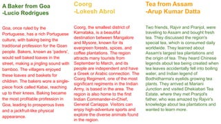 A Baker from Goa
-Lucio Rodrigues
Goa, once ruled by the
Portuguese, has a rich Portuguese
culture, with baking being the
traditional profession for the Goan
people. Bakers, known as 'paders',
would sell baked loaves in the
street, making a jingling sound with
bamboo. The villagers enjoyed
these loaves and baskets for
children. The bakers wore a single-
piece frock called Kabai, reaching
up to their knees. Baking became
the most profitable profession in
Goa, leading to prosperous lives
and a jackfruit-like physical
appearance.
Coorg
-Lokesh Abrol
Coorg, the smallest district of
Karnataka, is a beautiful
destination between Mangalore
and Mysore, known for its
evergreen forests, spices, and
coffee plantations. The region
attracts many tourists from
September to March, and its
people are independent and have
a Greek or Arabic connection. The
Coorg Regiment, one of the most
significant regiments in the Indian
Army, is based in the area. The
region is also home to the first
Indian Commander-in-Chief,
General Cariappa. Visitors can
enjoy high-adventure sports and
explore the diverse animals found
in the region.
Tea from Assam
-Arup Kumar Datta
Two friends, Rajvir and Pranjol, were
traveling to Assam and bought fresh
tea. They discussed the region's
special tea, which is consumed daily
worldwide. They learned about
Assam's largest tea plantations and
the origin of tea. They heard Chinese
legends about tea being created when
tea leaves accidentally fell into boiling
water, and Indian legend of
Bodhidharma's eyelids growing tea
plants. They arrived at Mariani
Junction and visited Dhekiabari Tea
Estate, where they met Pranjol's
father, who was amazed by Rajvir's
knowledge about tea plantations and
wanted to learn more.
 