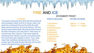 SUMMARY
The poem expresses the idea that the world will
end someday, either by Fire or by Ice. Here, the
poet has compared Fire and Ice with the self-
destructing emotions of human beings. The fire
and ice poem beautifully describes how humans
let their emotions rule over them. They have no
control over their desires. They work towards
achieving their desires, but the more they work,
the more they get trapped in them. Thus, they
never feel satisfied and destroy their life. In a
similar way, the poet thinks that fire and ice will
lead to the destruction of the world.
FIRE AND ICE
BY:ROBERT FROST
POETIC DEVICES RHYME SCHEME
1.Symbolism Stanza - 1 = abaa
2.Imagery Stanza - 2 = ababa
3.Personification
4.Anaphora
5.Alliteration
6.Assonance
7.Enjambment
8.Metaphor
9.Antithesis
 