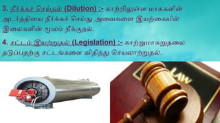 3. நீர்க்கச் செய்தல் (Dilution) :- காற்றிலுள்ள மாசுகளின்
அடர்த்தியை நீர்க்கச் செய்து அவைகளை இயற்கையில்
இலைகளின் மூலம் நீக்குதல்.
4. சட்டம் இயற்றுதல் (Legislation) :- காற்றுமாசுறுதலை
தடுப்பதற்கு சட்டங்களை விதித்து செயலாற்றுதல்.
 
