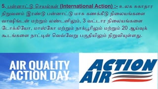 5. பன்னாட்டு செயல்கள் (International Action) :- உலக சுகாதார
நிறுவனம் இரண்டு பன்னாட்டு மாசு கணக்கீடு நிலையங்களை
வாஷிங்டன் மற்றும் லண்டனிலும், 3 வட்டார நிலையங்களை
டோக்கியோ, மாஸ்கோ மற்றும் நாக்பூரிலும் மற்றும் 20 ஆய்வுக்
கூடங்களை நாட்டின் வெவ்வேறு பகுதியிலும் நிறுவியுள்ளது.
 