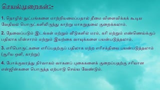 செயல்முறைகள்:-
1. தொழில் நுட்பங்களை மாற்றியமைப்பதால் தீமை விளைவிக்கக் கூடிய
வேதியல் பொருட்களிலிருந்து காற்று மாசுறுதலை குறைக்கலாம்.
2. தேவைப்படும் இடங்கள் மற்றும் வீடுகளில் மரம், கரி மற்றும் எண்ணெய்க்குப்
பதிலாக மின்சாரம் மற்றும் இயற்கை வாயுக்களை பயன்படுத்தலாம்.
3. எரிபொருட்களை எரிப்பதற்குப் பதிலாக மற்ற எரிசக்தியை பயன்படுத்தலாம்
(சூரிய ஒளி, காற்று)
4. போக்குவரத்து நிர்வாகம் வாகனப் புகைகளைக் குறைப்பதற்கு சரியான
என்ஜின்களை பொருத்த ஏற்பாடு செய்ய வேண்டும்.
 