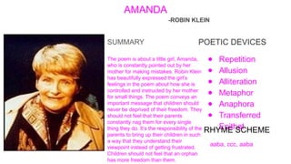 AMANDA
-ROBIN KLEIN
POETIC DEVICES
● Repetition
● Allusion
● Alliteration
● Metaphor
● Anaphora
● Transferred
Epithet
RHYME SCHEME
aaba, ccc, aaba
SUMMARY
The poem is about a little girl, Amanda,
who is constantly pointed out by her
mother for making mistakes. Robin Klein
has beautifully expressed the girl’s
feelings in the poem about how she is
controlled and instructed by her mother
for small things. The poem conveys an
important message that children should
never be deprived of their freedom. They
should not feel that their parents
constantly nag them for every single
thing they do. It’s the responsibility of the
parents to bring up their children in such
a way that they understand their
viewpoint instead of getting frustrated.
Children should not feel that an orphan
has more freedom than them.
 
