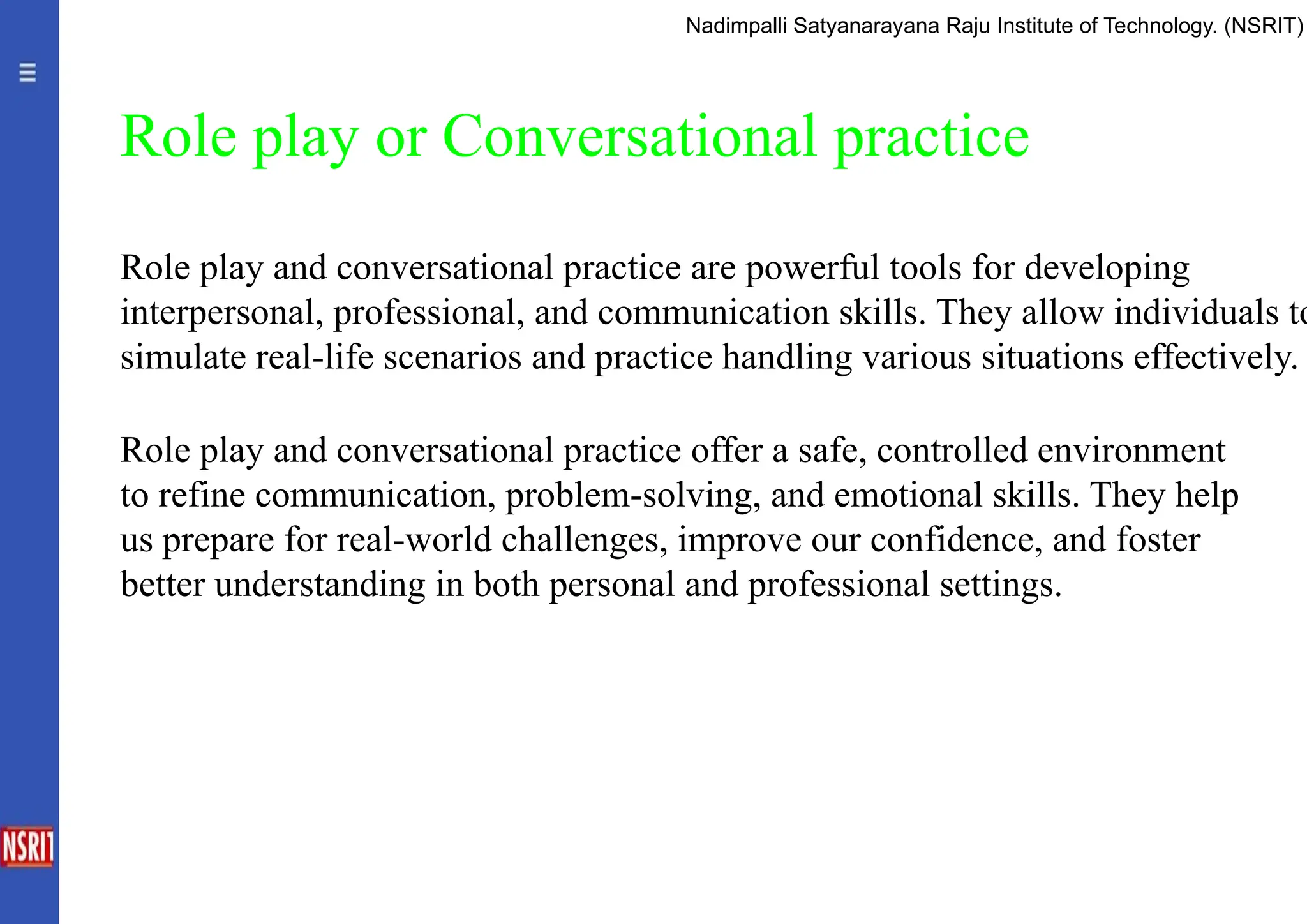 Role play or Conversational practice
Role play and conversational practice are powerful tools for developing
interpersonal, professional, and communication skills. They allow individuals to
simulate real-life scenarios and practice handling various situations effectively.
Role play and conversational practice offer a safe, controlled environment
to refine communication, problem-solving, and emotional skills. They help
us prepare for real-world challenges, improve our confidence, and foster
better understanding in both personal and professional settings.
Nadimpalli Satyanarayana Raju Institute of Technology. (NSRIT)
 