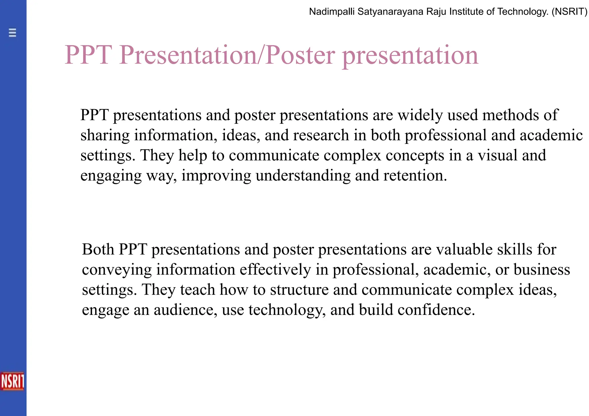 PPT Presentation/Poster presentation
PPT presentations and poster presentations are widely used methods of
sharing information, ideas, and research in both professional and academic
settings. They help to communicate complex concepts in a visual and
engaging way, improving understanding and retention.
Both PPT presentations and poster presentations are valuable skills for
conveying information effectively in professional, academic, or business
settings. They teach how to structure and communicate complex ideas,
engage an audience, use technology, and build confidence.
Nadimpalli Satyanarayana Raju Institute of Technology. (NSRIT)
 