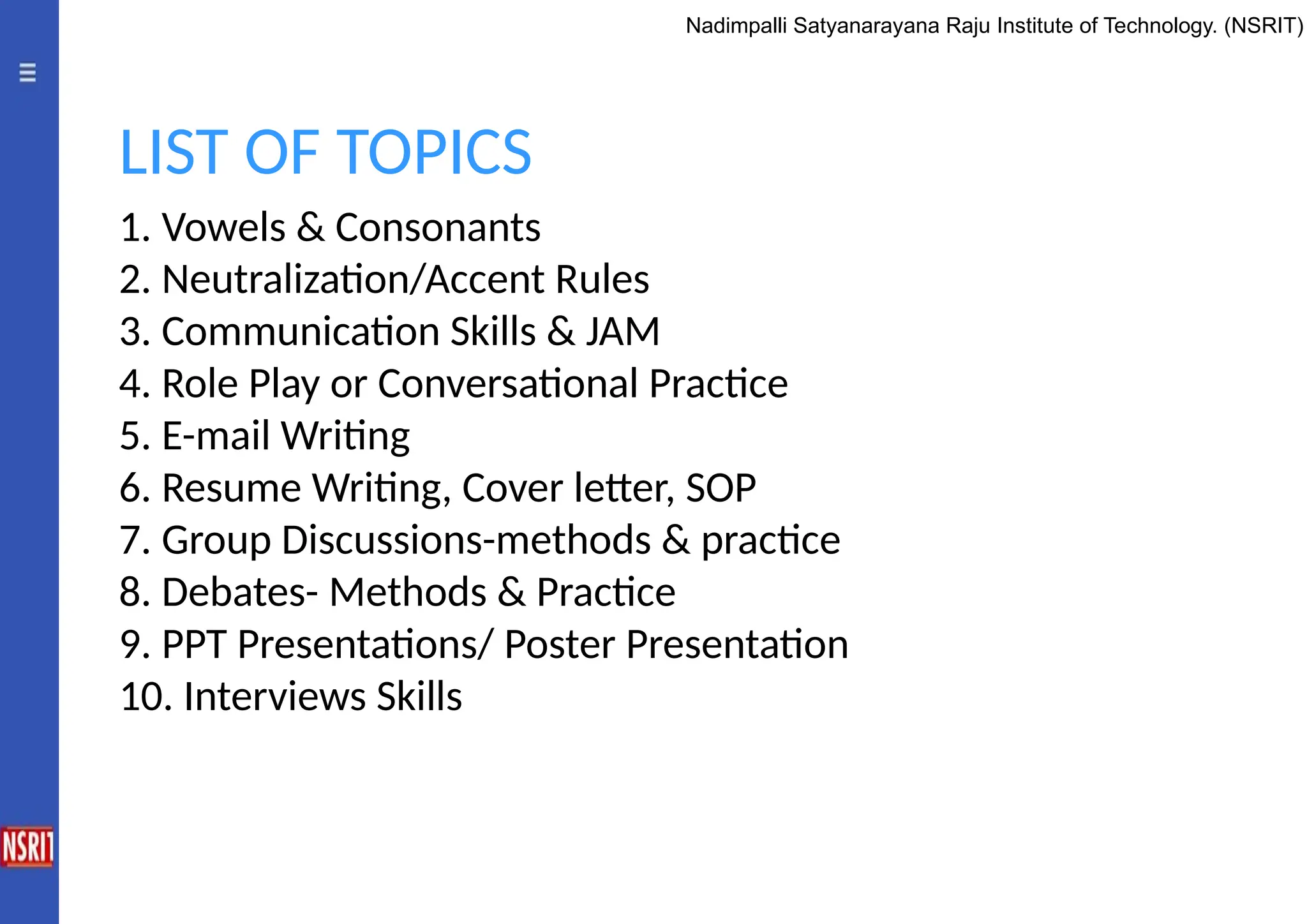 1. Vowels & Consonants
2. Neutralization/Accent Rules
3. Communication Skills & JAM
4. Role Play or Conversational Practice
5. E-mail Writing
6. Resume Writing, Cover letter, SOP
7. Group Discussions-methods & practice
8. Debates- Methods & Practice
9. PPT Presentations/ Poster Presentation
10. Interviews Skills
LIST OF TOPICS
Nadimpalli Satyanarayana Raju Institute of Technology. (NSRIT)
 