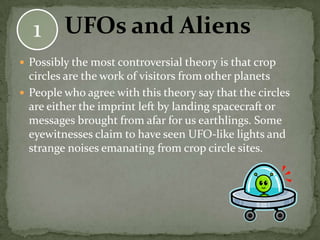 1 UFOs and Aliens
 Possibly the most controversial theory is that crop
  circles are the work of visitors from other planets
 People who agree with this theory say that the circles
  are either the imprint left by landing spacecraft or
  messages brought from afar for us earthlings. Some
  eyewitnesses claim to have seen UFO-like lights and
  strange noises emanating from crop circle sites.
 