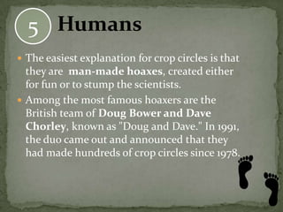 5 Humans
 The easiest explanation for crop circles is that
  they are man-made hoaxes, created either
  for fun or to stump the scientists.
 Among the most famous hoaxers are the
  British team of Doug Bower and Dave
  Chorley, known as "Doug and Dave." In 1991,
  the duo came out and announced that they
  had made hundreds of crop circles since 1978.
 