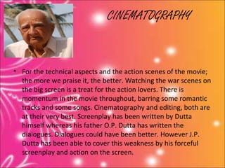 CINEMATOGRAPHY


• For the technical aspects and the action scenes of the movie;
  the more we praise it, the better. Watching the war scenes on
  the big screen is a treat for the action lovers. There is
  momentum in the movie throughout, barring some romantic
  tracks and some songs. Cinematography and editing, both are
  at their very best. Screenplay has been written by Dutta
  himself whereas his father O.P. Dutta has written the
  dialogues. Dialogues could have been better. However J.P.
  Dutta has been able to cover this weakness by his forceful
  screenplay and action on the screen.
 