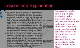 After completing his
schooling, he gets
admission in the
University of Zurich.
Because the atmosphere
in the university was
more liberal and they
accept new ideas and
concepts. Besides, he
has more interest in
Physics and
Mathematics. At the
university, he met a
fellow student Mileva
Maric.
 