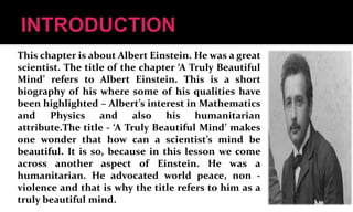 This chapter is about Albert Einstein. He was a great
scientist. The title of the chapter ‘A Truly Beautiful
Mind’ refers to Albert Einstein. This is a short
biography of his where some of his qualities have
been highlighted – Albert’s interest in Mathematics
and Physics and also his humanitarian
attribute.The title - ‘A Truly Beautiful Mind’ makes
one wonder that how can a scientist’s mind be
beautiful. It is so, because in this lesson we come
across another aspect of Einstein. He was a
humanitarian. He advocated world peace, non -
violence and that is why the title refers to him as a
truly beautiful mind.
 