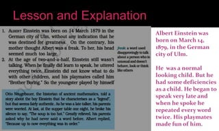 Albert Einstein was
born on March 14,
1879, in the German
city of Ulm.
He was a normal
looking child. But he
had some deficiencies
as a child. He began to
speak very late and
when he spoke he
repeated every word
twice. His playmates
made fun of him.
 