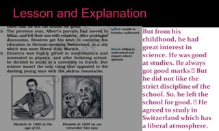 But from his
childhood, he had
great interest in
science. He was good
at studies. Ile always
got good marks But
he did not like the
strict discipline of the
school. So, he left the
school for good. He
agreed to study in
Switzerland which has
a liberal atmosphere.
 