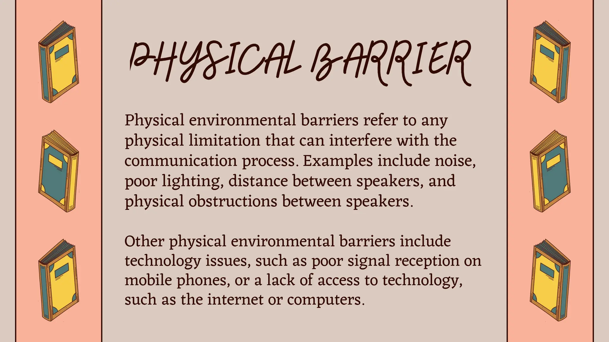 Physical environmental barriers refer to any
physical limitation that can interfere with the
communication process. Examples include noise,
poor lighting, distance between speakers, and
physical obstructions between speakers.
Other physical environmental barriers include
technology issues, such as poor signal reception on
mobile phones, or a lack of access to technology,
such as the internet or computers.
 