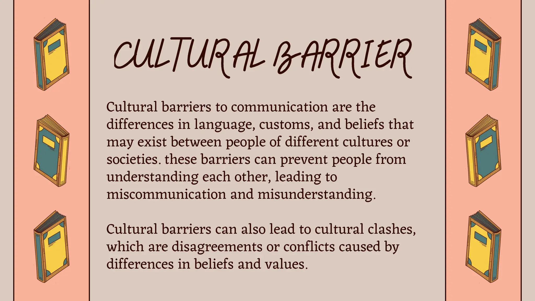 Cultural barriers to communication are the
differences in language, customs, and beliefs that
may exist between people of different cultures or
societies. these barriers can prevent people from
understanding each other, leading to
miscommunication and misunderstanding.
Cultural barriers can also lead to cultural clashes,
which are disagreements or conflicts caused by
differences in beliefs and values.
 