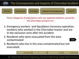 The Concequenses and Impacts of Chernobyl Accident

Abstract      Introduction    Cronology       Impacts & Consequences         Lessons


   Three categories of populations who are exposed radiation caused by
                        the Chernobyl accident are:

1. Emergency workers and liquidators (recovery operation
   workers) who worked in the Chernobyl reactor and are
   in the exclusion zone after the accident
2. Residents who were evacuated from the area
   contaminated                                        next

3. Residents who live in the area contaminated but not
   evacuated.
                Healthy           Social, economy    Environment        Positive

     By : Group Seven, Nuclear Engineering, Faculty of Engineering, Gadjah Mada University
 