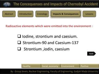 The Concequenses and Impacts of Chernobyl Accident

Abstract      Introduction    Cronology       Impacts & Consequences         Lessons




Radioactive elements which were emitted into the environment :


              Iodine, strontium and caesium.
              Strontium-90 and Caesium-137
              Strontium ,iodin, caesium
                                                                                    next




                 Healthy           Social, economy    Environment        Positive

     By : Group Seven, Nuclear Engineering, Faculty of Engineering, Gadjah Mada University
 