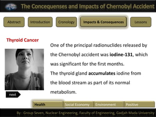 The Concequenses and Impacts of Chernobyl Accident

Abstract        Introduction       Cronology     Impacts & Consequences         Lessons



Thyroid Cancer
                               One of the principal radionuclides released by
                               the Chernobyl accident was iodine-131, which
                               was significant for the first months.
                               The thyroid gland accumulates iodine from
                               the blood stream as part of its normal

 next
                               metabolism.

                  Health              Social Economy    Environment        Positive

        By : Group Seven, Nuclear Engineering, Faculty of Engineering, Gadjah Mada University
 
