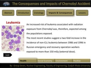 The Concequenses and Impacts of Chernobyl Accident

Abstract        Introduction      Cronology      Impacts & Consequences         Lessons



 Leukemia                  An increased risk of leukemia associated with radiation
                           exposure from Chernobyl was, therefore, expected among
                           the populations exposed.
                           The most recent studies suggest a two-fold increase in the
                           incidence of non-CLL leukemia between 1986 and 1996 in
                           Russian emergency and recovery operation workers
                           exposed to more than 150 mGy (external dose).
 next

                  Health              Social Economy    Environment        Positive

        By : Group Seven, Nuclear Engineering, Faculty of Engineering, Gadjah Mada University
 