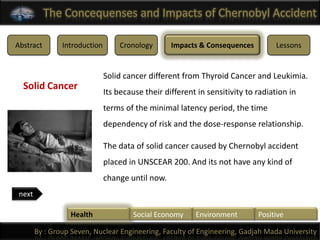 The Concequenses and Impacts of Chernobyl Accident

Abstract        Introduction       Cronology       Impacts & Consequences          Lessons


                               Solid cancer different from Thyroid Cancer and Leukimia.
  Solid Cancer
                               Its because their different in sensitivity to radiation in
                               terms of the minimal latency period, the time
                               dependency of risk and the dose-response relationship.

                               The data of solid cancer caused by Chernobyl accident
                               placed in UNSCEAR 200. And its not have any kind of
                               change until now.
 next

                  Health                Social Economy    Environment        Positive

        By : Group Seven, Nuclear Engineering, Faculty of Engineering, Gadjah Mada University
 