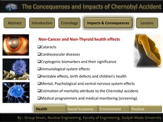 The Concequenses and Impacts of Chernobyl Accident

Abstract      Introduction     Cronology       Impacts & Consequences            Lessons



                 Non-Cancer and Non-Thyroid health effects
                 Cataracts
                 Cardiovascular diseases
                 Cryptogenic biomarkers and their significance
                 Immunological system effects
                 Heritable effects, birth defects and children’s health
                 Mental, Psychological and central nervous system effects
                 Estimation of mortality attribute to the Chernobyl accident.
                 Medical programmers and medical monitoring (screening).

                Health             Social Economy      Environment         Positive

     By : Group Seven, Nuclear Engineering, Faculty of Engineering, Gadjah Mada University
 