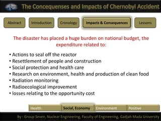 The Concequenses and Impacts of Chernobyl Accident

Abstract      Introduction    Cronology       Impacts & Consequences         Lessons


   The disaster has placed a huge burden on national budget, the
                       expenditure related to:
• Actions to seal off the reactor
• Resettlement of people and construction
• Social protection and health care
• Research on environment, health and production of clean food
• Radiation monitoring
• Radioecological improvement
• losses relating to the opportunity cost

              Health            Social, Economy     Environment        Positive

     By : Group Seven, Nuclear Engineering, Faculty of Engineering, Gadjah Mada University
 