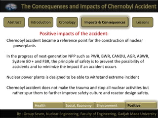 The Concequenses and Impacts of Chernobyl Accident

Abstract      Introduction    Cronology       Impacts & Consequences         Lessons

                   Positive impacts of the accident:
Chernobyl accident became a reference point for the construction of nuclear
   powerplants

In the progress of next-generation NPP such as PWR, BWR, CANDU, AGR, ABWR,
    System 80 + and FBR, the principle of safety is to prevent the possibility of
    accidents and to minimize the impact if an accident occurs

Nuclear power plants is designed to be able to withstand extreme incident

Chernobyl accident does not make the trauma and stop all nuclear activities but
   rather spur them to further improve safety culture and reactor design safety.

                Health            Social, Economy    Environment        Positive

     By : Group Seven, Nuclear Engineering, Faculty of Engineering, Gadjah Mada University
 