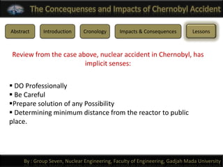 The Concequenses and Impacts of Chernobyl Accident

Abstract      Introduction    Cronology       Impacts & Consequences         Lessons



Review from the case above, nuclear accident in Chernobyl, has
                       implicit senses:


 DO Professionally
 Be Careful
Prepare solution of any Possibility
 Determining minimum distance from the reactor to public
place.




     By : Group Seven, Nuclear Engineering, Faculty of Engineering, Gadjah Mada University
 