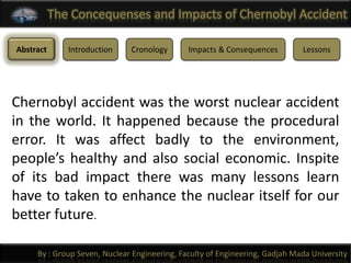 The Concequenses and Impacts of Chernobyl Accident

Abstract      Introduction    Cronology       Impacts & Consequences         Lessons




Chernobyl accident was the worst nuclear accident
in the world. It happened because the procedural
error. It was affect badly to the environment,
people’s healthy and also social economic. Inspite
of its bad impact there was many lessons learn
have to taken to enhance the nuclear itself for our
better future.

     By : Group Seven, Nuclear Engineering, Faculty of Engineering, Gadjah Mada University
 