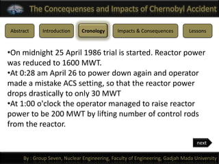 The Concequenses and Impacts of Chernobyl Accident

Abstract      Introduction    Cronology       Impacts & Consequences         Lessons



•On midnight 25 April 1986 trial is started. Reactor power
was reduced to 1600 MWT.
•At 0:28 am April 26 to power down again and operator
made a mistake ACS setting, so that the reactor power
drops drastically to only 30 MWT
•At 1:00 o'clock the operator managed to raise reactor
power to be 200 MWT by lifting number of control rods
from the reactor.

                                                                                 next

     By : Group Seven, Nuclear Engineering, Faculty of Engineering, Gadjah Mada University
 