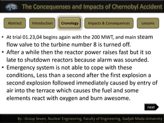 The Concequenses and Impacts of Chernobyl Accident

  Abstract      Introduction    Cronology       Impacts & Consequences         Lessons


• At trial 01.23,04 begins again with the 200 MWT, and main steam
  flow valve to the turbine number 8 is turned off.
• After a while then the reactor power raises fast but it so
  late to shutdown reactors because alarm was sounded.
• Emergency system is not able to cope with these
  conditions, Less than a second after the first explosion a
  second explosion followed immediately caused by entry of
  air into the terrace which causes the fuel and some
  elements react with oxygen and burn awesome.
                                                                                   next

       By : Group Seven, Nuclear Engineering, Faculty of Engineering, Gadjah Mada University
 