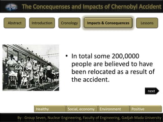 The Concequenses and Impacts of Chernobyl Accident

Abstract      Introduction    Cronology       Impacts & Consequences         Lessons




                                 • In total some 200,0000
                                   people are believed to have
                                   been relocated as a result of
                                   the accident.
                                                                                   next



                Healthy           Social, economy    Environment        Positive

     By : Group Seven, Nuclear Engineering, Faculty of Engineering, Gadjah Mada University
 