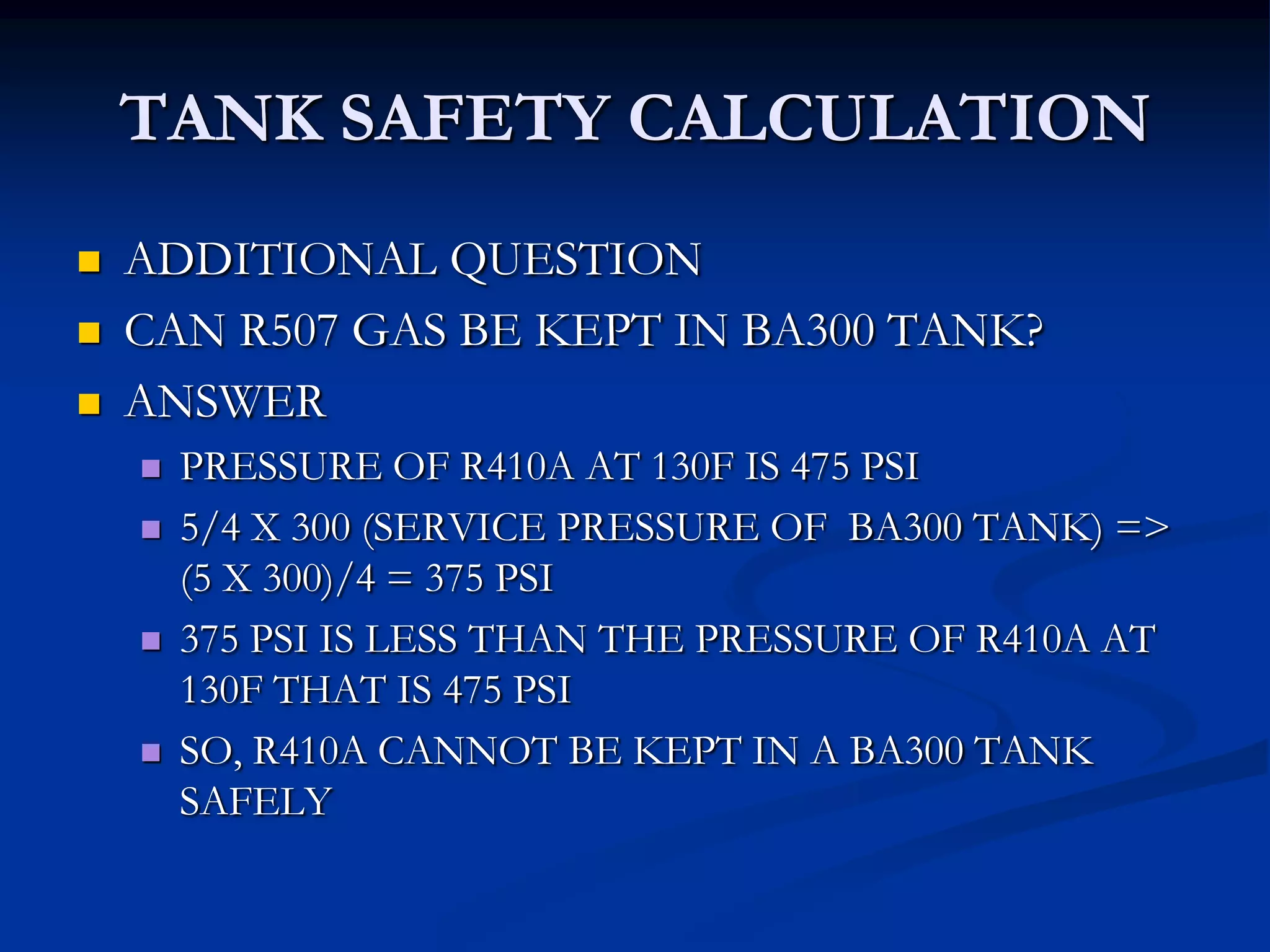 TANK SAFETY CALCULATION




ADDITIONAL QUESTION
CAN R507 GAS BE KEPT IN BA300 TANK?
ANSWER







PRESSURE OF R410A AT 130F IS 475 PSI
5/4 X 300 (SERVICE PRESSURE OF BA300 TANK) =>
(5 X 300)/4 = 375 PSI
375 PSI IS LESS THAN THE PRESSURE OF R410A AT
130F THAT IS 475 PSI
SO, R410A CANNOT BE KEPT IN A BA300 TANK
SAFELY

 
