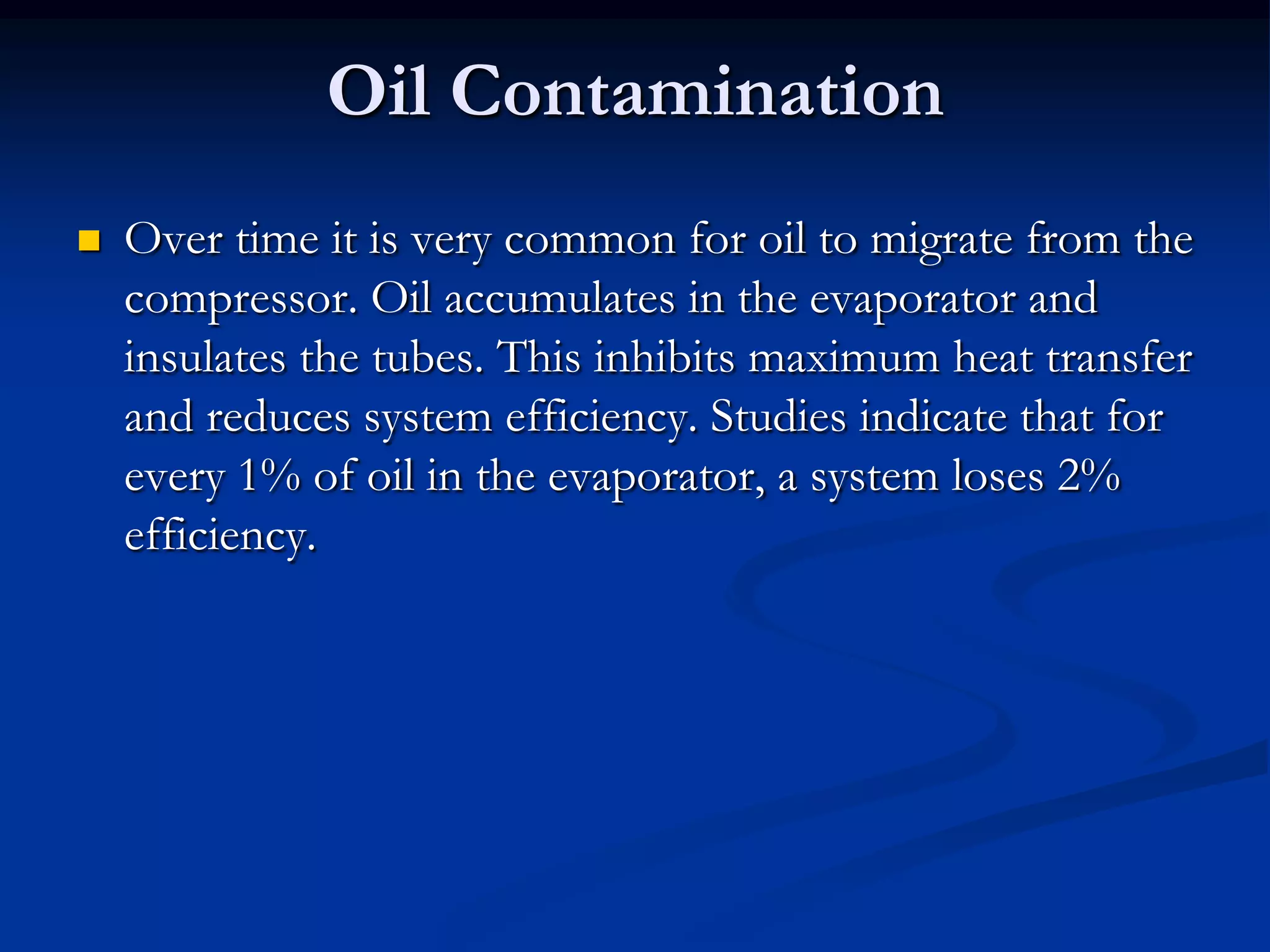 Oil Contamination


Over time it is very common for oil to migrate from the
compressor. Oil accumulates in the evaporator and
insulates the tubes. This inhibits maximum heat transfer
and reduces system efficiency. Studies indicate that for
every 1% of oil in the evaporator, a system loses 2%
efficiency.

 