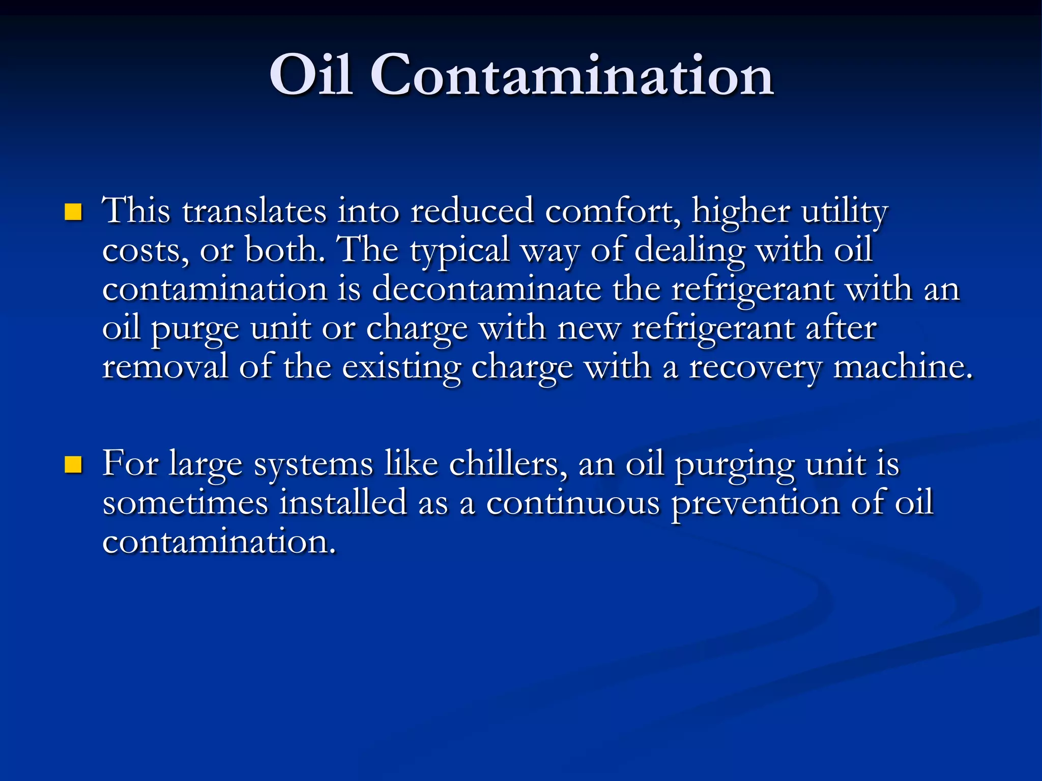 Oil Contamination


This translates into reduced comfort, higher utility
costs, or both. The typical way of dealing with oil
contamination is decontaminate the refrigerant with an
oil purge unit or charge with new refrigerant after
removal of the existing charge with a recovery machine.



For large systems like chillers, an oil purging unit is
sometimes installed as a continuous prevention of oil
contamination.

 