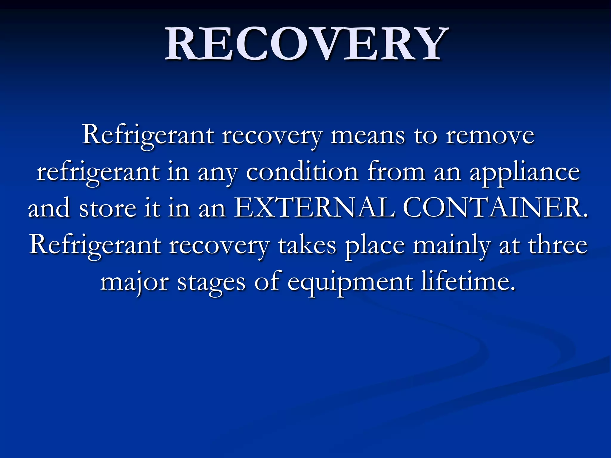 RECOVERY
Refrigerant recovery means to remove
refrigerant in any condition from an appliance
and store it in an EXTERNAL CONTAINER.
Refrigerant recovery takes place mainly at three
major stages of equipment lifetime.

 