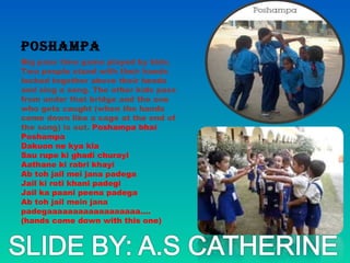 poshampa
Big pass time game played by kids.
Two people stand with their hands
locked together above their heads
and sing a song. The other kids pass
from under that bridge and the one
who gets caught (when the hands
come down like a cage at the end of
the song) is out. Poshampa bhai
Poshampa
Dakuon ne kya kia
Sau rupe ki ghadi churayi
Aathane ki rabri khayi
Ab toh jail mei jana padega
Jail ki roti khani padegi
Jail ka paani peena padega
Ab toh jail mein jana
padegaaaaaaaaaaaaaaaaaa....
(hands come down with this one)
 