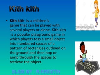 • Kith kith is a children‘s
game that can be played with
several players or alone. Kith kith
is a popular playground game in
which players toss a small object
into numbered spaces of a
pattern of rectangles outlined on
the ground and then hop or
jump through the spaces to
retrieve the object.
 