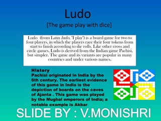 Ludo
[The game play with dice]
History
Pachisi originated in India by the
6th century. The earliest evidence
of this game in India is the
depiction of boards on the caves
of Ajanta . This game was played
by the Mughal emperors of India; a
notable example is Akbar.
 