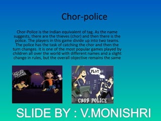 Chor-police
Chor-Police is the Indian equivalent of tag. As the name
suggests, there are the thieves (chor) and then there is the
police. The players in this game divide up into two teams.
The police has the task of catching the chor and then the
turn changes. It is one of the most popular games played by
children all over the world with different names and a slight
change in rules, but the overall objective remains the same
 