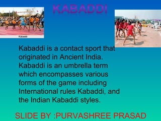 Kabaddi is a contact sport that
originated in Ancient India.
Kabaddi is an umbrella term
which encompasses various
forms of the game including
International rules Kabaddi, and
the Indian Kabaddi styles.
SLIDE BY :PURVASHREE PRASAD
 