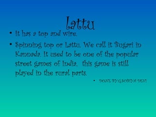 lattu• It has a top and wire.
• Spinning top or Lattu. We call it Bugari in
Kannada. It used to be one of the popular
street games of India, this game is still
played in the rural parts.
• DONE BY:G.SOBIYA DEVI
 