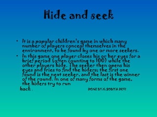Hide and seek
• It is a popular children's game in which many
number of players conceal themselves in the
environment, to be found by one or more seekers.
• In this game one player closes his or her eyes for a
brief period (often counting to 100) while the
other players hide. The seeker then opens his
eyes and tries to find the hiders; the first one
found is the next seeker, and the last is the winner
of the round. In one of many forms of the game,
the hiders try to run
back . DONE BY:G.SOBIYA DEVI
 