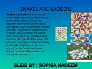 SNAKES AND LADDERS
Snakes and Ladders is an ancient
Indian board game regarded today as
a worldwide classic. It is played
between two or more players on a
gameboard having numbered, gridded
squares. A number of "ladders" and
"snakes" are picturedon the board,
each connecting two specific board
squares. The object of the game is to
navigate one's game piece, according
to die rolls, from the start (bottom
square) to the finish (top square),
helped or hindered by ladders and
snakes respectively.
 