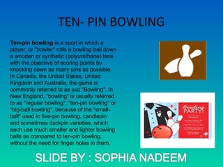 TEN- PIN BOWLING
Ten-pin bowling is a sport in which a
player, or "bowler" rolls a bowling ball down
a wooden or synthetic (polyurethane) lane
with the objective of scoring points by
knocking down as many pins as possible.
In Canada, the United States, United
Kingdom and Australia, the game is
commonly referred to as just "Bowling". In
New England, "bowling" is usually referred
to as "regular bowling", "ten-pin bowling" or
"big-ball bowling", because of the "small-
ball" used in five-pin bowling, candlepin
and sometimes duckpin varieties, which
each use much smaller and lighter bowling
balls as compared to ten-pin bowling,
without the need for finger holes in them.
 