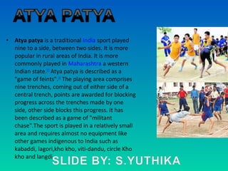 • Atya patya is a traditional India sport played
nine to a side, between two sides. It is more
popular in rural areas of India. It is more
commonly played in Maharashtra a western
Indian state.[1]
Atya patya is described as a
"game of feints".[2]
The playing area comprises
nine trenches, coming out of either side of a
central trench, points are awarded for blocking
progress across the trenches made by one
side, other side blocks this progress. It has
been described as a game of "militant
chase".The sport is played in a relatively small
area and requires almost no equipment like
other games indigenous to India such as
kabaddi, lagori,kho kho, viti-dandu, circle Kho
kho and langdi.
 
