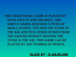 this traditional game is played by
both adults and children. this
simple games reQuires 5 pices of
small stones. you spin one stone in
the air and picK other stones from
the ground without droping the
stone in the air. this game can be
played by any number of people.
 